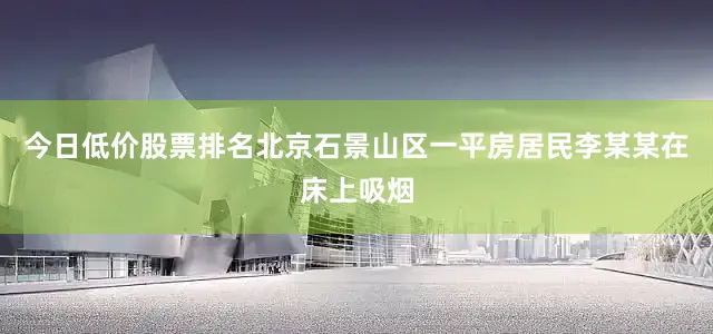 今日低价股票排名北京石景山区一平房居民李某某在床上吸烟