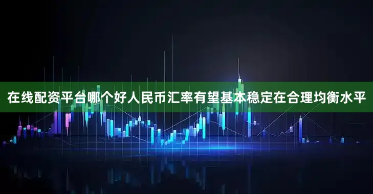 在线配资平台哪个好人民币汇率有望基本稳定在合理均衡水平