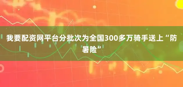 我要配资网平台分批次为全国300多万骑手送上“防暑险”