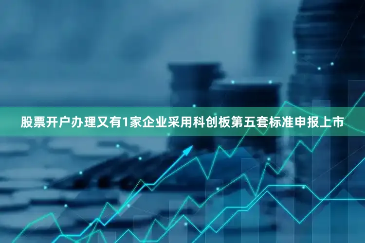 股票开户办理又有1家企业采用科创板第五套标准申报上市