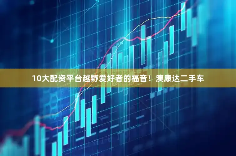 10大配资平台越野爱好者的福音！澳康达二手车