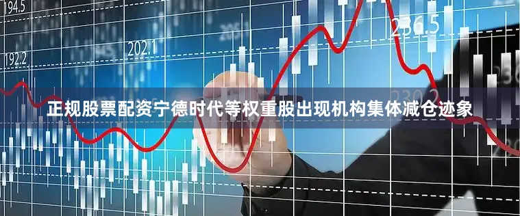 正规股票配资宁德时代等权重股出现机构集体减仓迹象