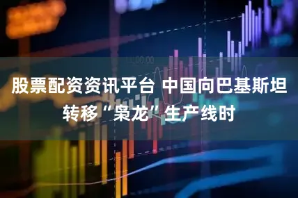股票配资资讯平台 中国向巴基斯坦转移“枭龙”生产线时